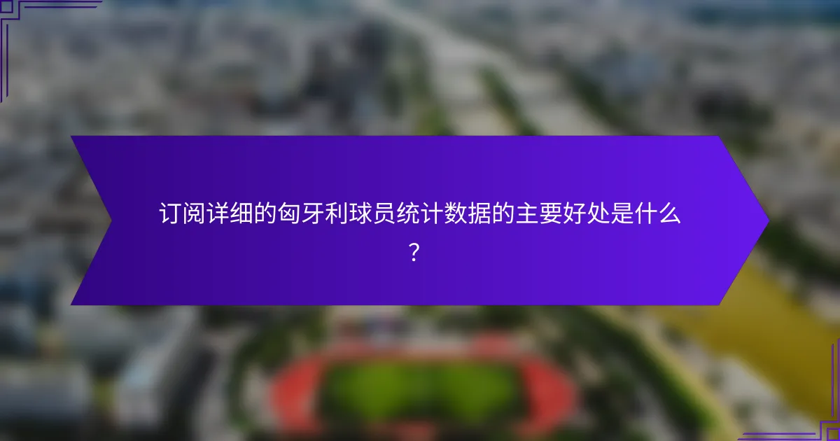 订阅详细的匈牙利球员统计数据的主要好处是什么？
